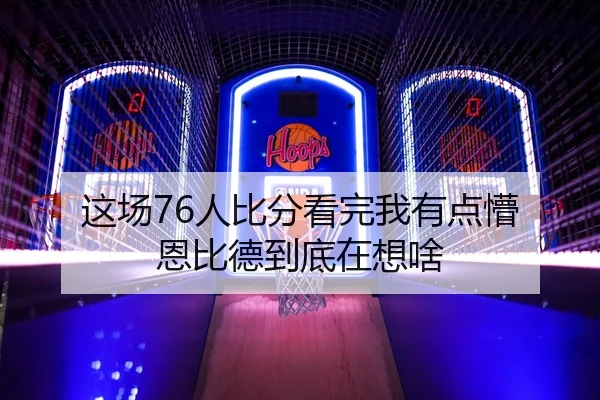 这场76人比分看完我有点懵 恩比德到底在想啥