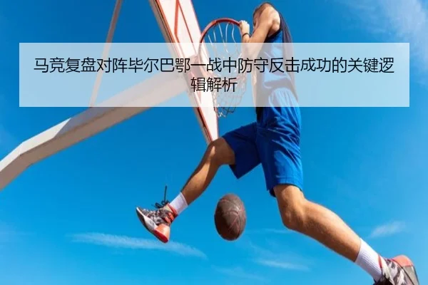 马竞复盘对阵毕尔巴鄂一战中防守反击成功的关键逻辑解析