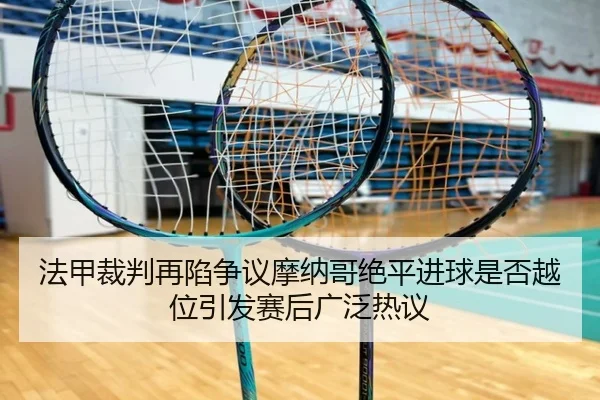 法甲裁判再陷争议摩纳哥绝平进球是否越位引发赛后广泛热议