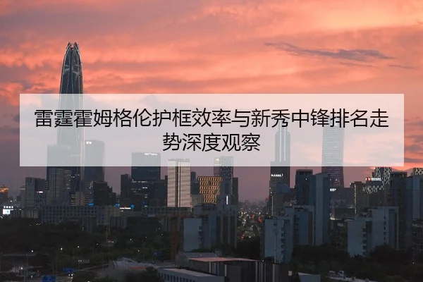 雷霆霍姆格伦护框效率与新秀中锋排名走势深度观察 - leyu