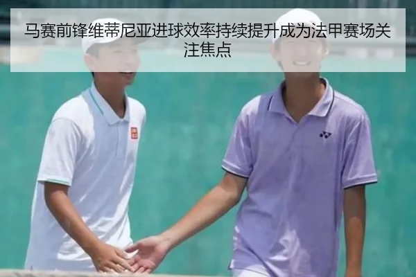 马赛前锋维蒂尼亚进球效率持续提升成为法甲赛场关注焦点 - leyu