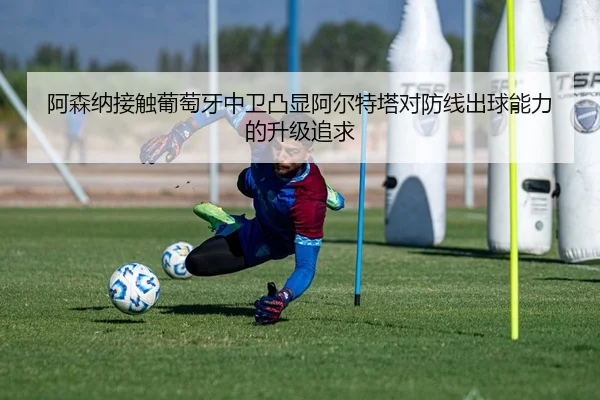 阿森纳接触葡萄牙中卫凸显阿尔特塔对防线出球能力的升级追求 - leyu